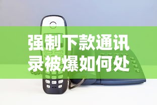 强制下款通讯录被爆如何处理？5大解决方法全解析