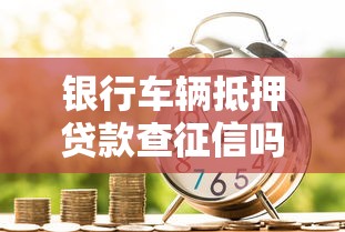 银行车辆抵押贷款查征信吗？申请条件必看指南