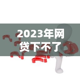 2023年网贷下不了款的7大真实原因及应对策略