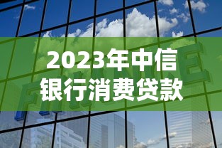 2023年中信银行消费贷款利率全解析：如何选择更划算？