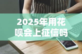 2025年用花呗会上征信吗?最新解读与应对建议 2025年用花呗会上征信吗?最新解读与应对建议