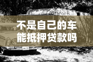不是自己的车能抵押贷款吗？一文解答车辆抵押贷款常见疑问