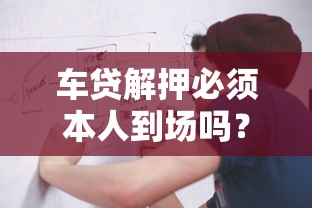 车贷解押必须本人到场吗？流程、注意事项全解析