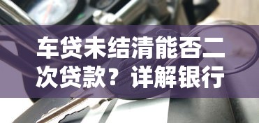 车贷未结清能否二次贷款？详解银行审批条件与技巧