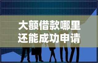 大额借款哪里还能成功申请？这5个渠道帮你解决资金难题