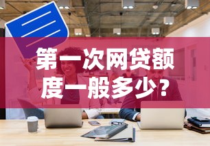 第一次网贷额度一般多少?新手必看的额度解析与提升技巧 第一次网贷额度一般多少?新手必看的额度解析与提升技巧