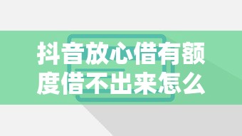 抖音放心借有额度借不出来怎么回事？原因解析+解决办法