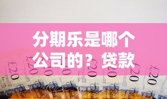 分期乐是哪个公司的？贷款理财用户必看的平台背景与使用指南