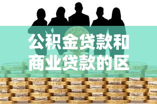 公积金贷款和商业贷款的区别有哪些？5大要点帮你选对方案