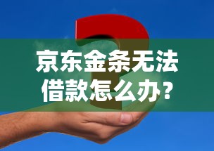京东金条无法借款怎么办？5个实用解决方案助你解决资金难题