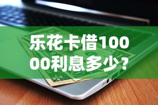 乐花卡借10000利息多少？真实利息计算与避坑指南