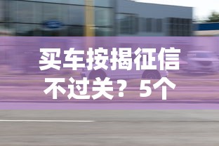 买车按揭征信不过关？5个实用解决方案助你顺利提车