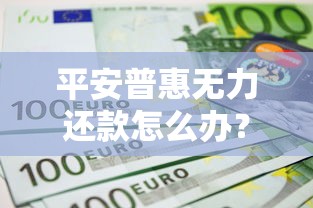 平安普惠无力还款怎么办？6个解决办法帮你化解危机
