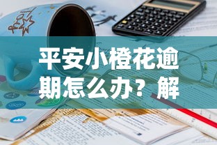 平安小橙花逾期怎么办？解决逾期问题的8个关键步骤