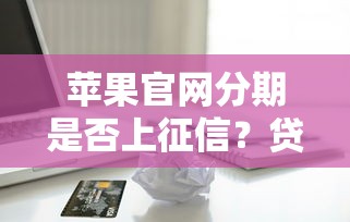 苹果官网分期是否上征信？贷款用户必看的信用影响解析