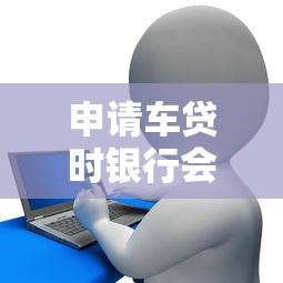 申请车贷时银行会联系父母吗？贷款审核流程与隐私保护解析