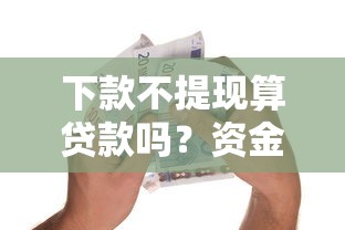 下款不提现算贷款吗？资金到账后的关键问题解析