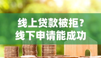 线上贷款被拒？线下申请能成功吗？贷款渠道对比与避坑指南