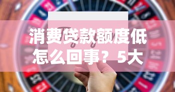 消费贷款额度低怎么回事?5大原因分析+3招提升技巧 消费贷款额度低怎么回事?5大原因分析+3招提升技巧