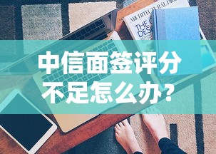 中信面签评分不足怎么办？解析原因与补救方法
