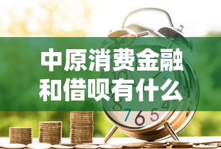 中原消费金融和借呗有什么区别？贷款产品选择必看指南
