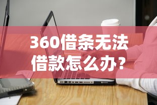 360借条无法借款怎么办？实用解决方法与注意事项