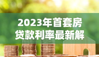 2023年首套房贷款利率最新解析及房贷理财实用指南