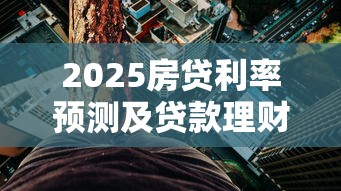2025房贷利率预测及贷款理财指南 2025房贷利率预测及贷款理财指南