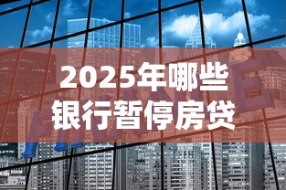2025年哪些银行暂停房贷?最新名单及贷款理财策略 2025年哪些银行暂停房贷?最新名单及贷款理财策略