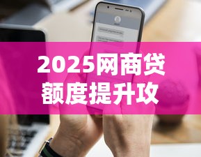 2025网商贷额度提升攻略：三个关键技巧助你快速申请更高额度