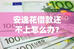 安逸花借款还不上怎么办？5个实用解决办法帮你化解危机