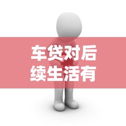 车贷对后续生活有哪些影响？贷款前必看的理财风险分析