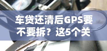 车贷还清后GPS要不要拆？这5个关键点帮你省心省钱