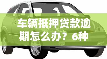 车辆抵押贷款逾期怎么办？6种解决方案避免车财两失