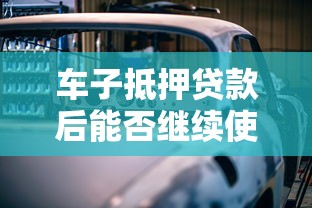 车子抵押贷款后能否继续使用？一文详解利弊与注意事项