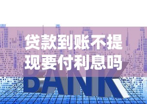 贷款到账不提现要付利息吗？这些细节帮你避免冤枉钱