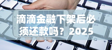 滴滴金融下架后必须还款吗？2025年贷款用户必读指南