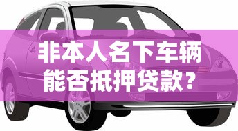 非本人名下车辆能否抵押贷款？这些要点必须知道