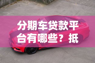 分期车贷款平台有哪些?抵押要求全解析 分期车贷款平台有哪些?抵押要求全解析