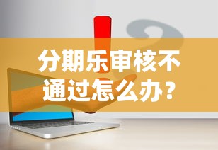 分期乐审核不通过怎么办？5个解决方法帮你快速补救