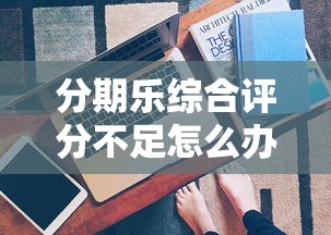 分期乐综合评分不足怎么办？5个真实有效的解决办法
