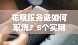花呗服务费如何取消？5个实用方法帮你省下这笔钱