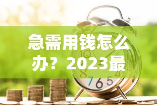 急需用钱怎么办？2023最快借款渠道全解析