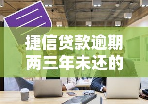 捷信贷款逾期两三年未还的严重后果及应对策略