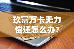 玖富万卡无力偿还怎么办？实用应对策略与理财建议