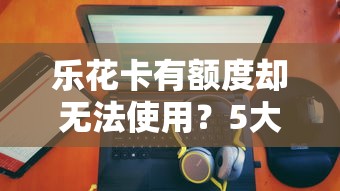 乐花卡有额度却无法使用？5大原因及解决方法全解析