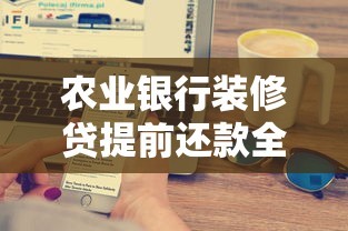 农业银行装修贷提前还款全攻略：流程、费用及注意事项