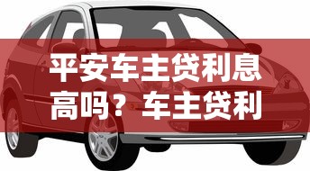 平安车主贷利息高吗？车主贷利率解析与贷款理财建议