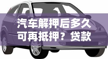 汽车解押后多久可再抵押？贷款理财必知要点解析