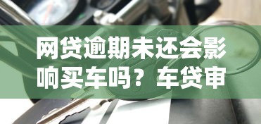 网贷逾期未还会影响买车吗？车贷审批必看的三大关键点